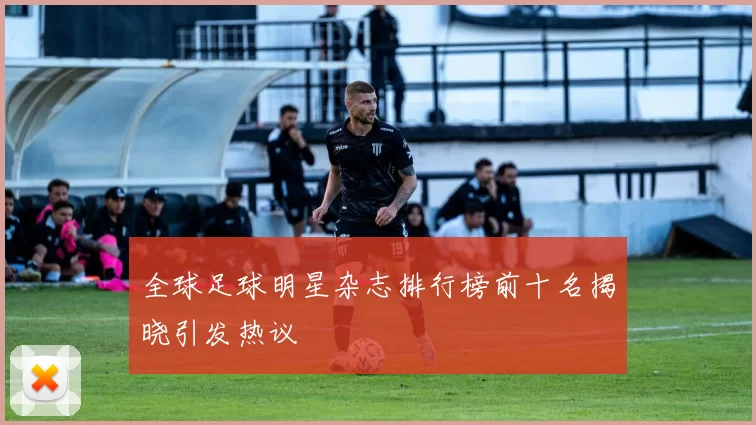 全球足球明星杂志排行榜前十名揭晓引发热议