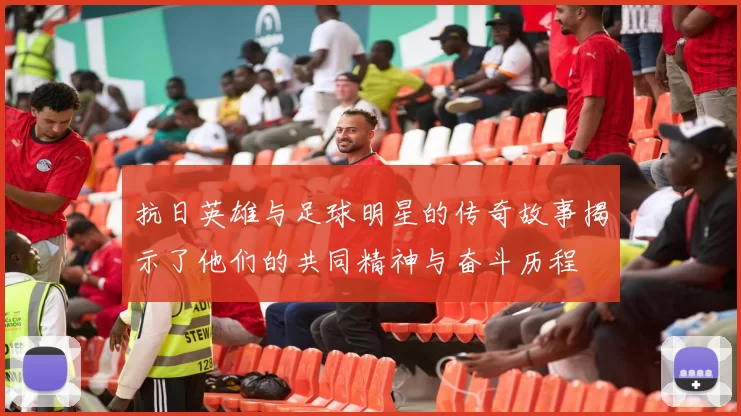 抗日英雄与足球明星的传奇故事揭示了他们的共同精神与奋斗历程