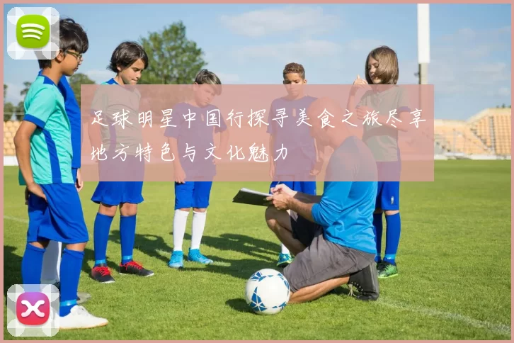 足球明星中国行探寻美食之旅尽享地方特色与文化魅力