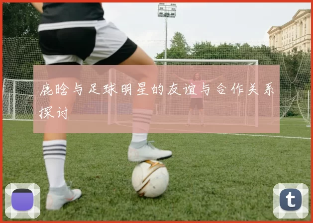 鹿晗与足球明星的友谊与合作关系探讨