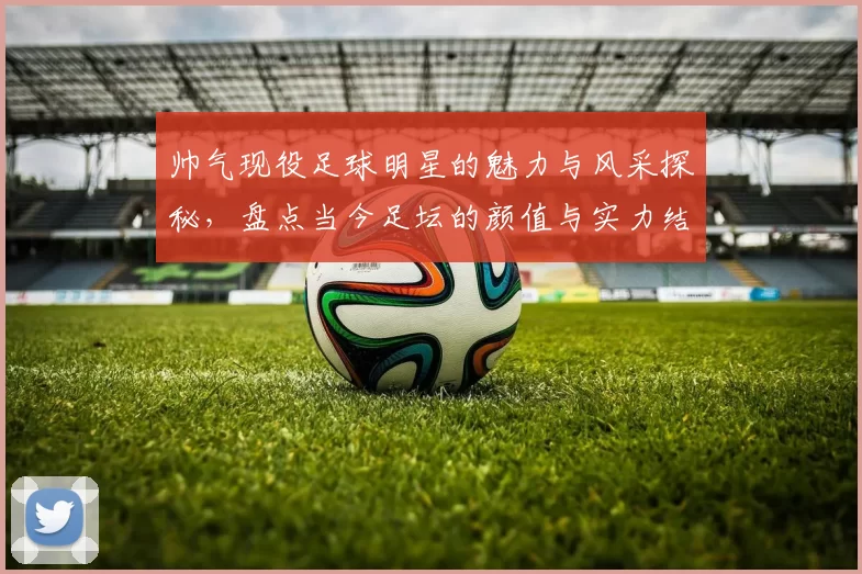帅气现役足球明星的魅力与风采探秘，盘点当今足坛的颜值与实力结合者