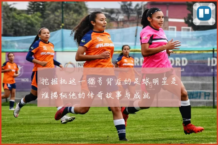 挖掘机这一称号背后的足球明星是谁揭秘他的传奇故事与成就