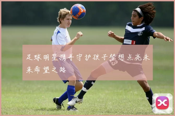 足球明星携手守护孩子梦想点亮未来希望之路