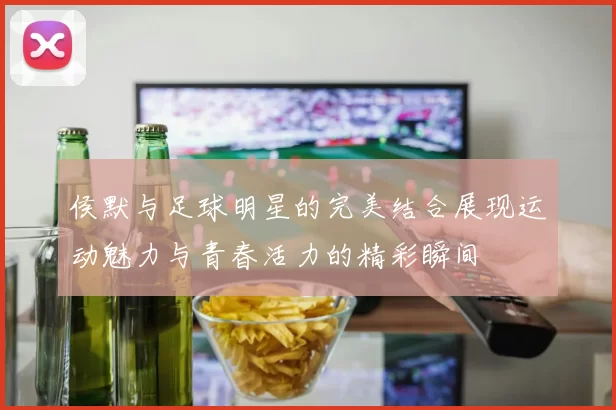 侯默与足球明星的完美结合展现运动魅力与青春活力的精彩瞬间