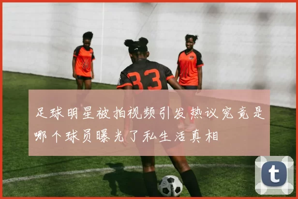 足球明星被拍视频引发热议究竟是哪个球员曝光了私生活真相
