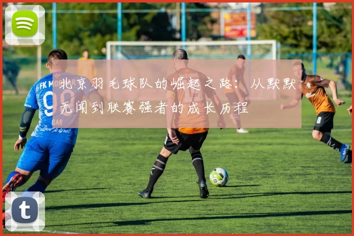 北京羽毛球队的崛起之路：从默默无闻到联赛强者的成长历程