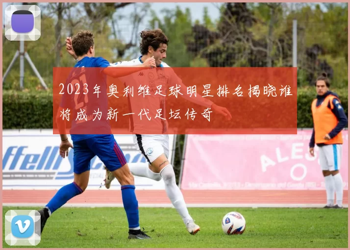 2023年奥利维足球明星排名揭晓谁将成为新一代足坛传奇