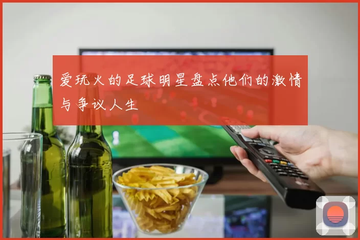 爱玩火的足球明星盘点他们的激情与争议人生