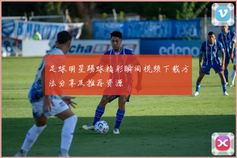 足球明星踢球精彩瞬间视频下载方法分享及推荐资源