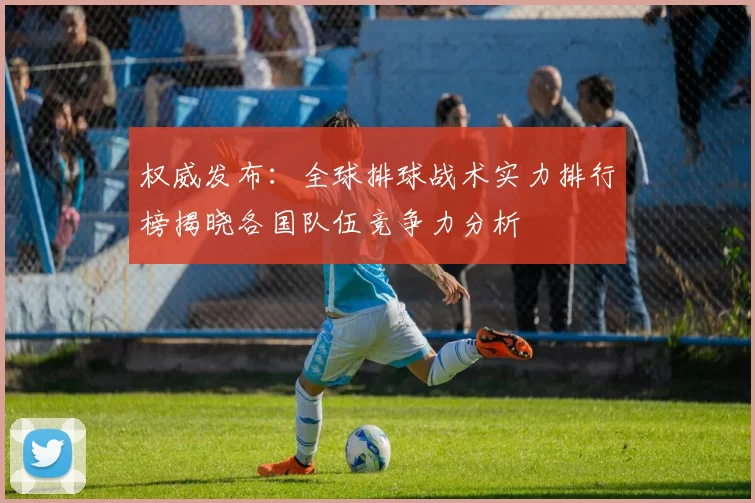 权威发布：全球排球战术实力排行榜揭晓各国队伍竞争力分析