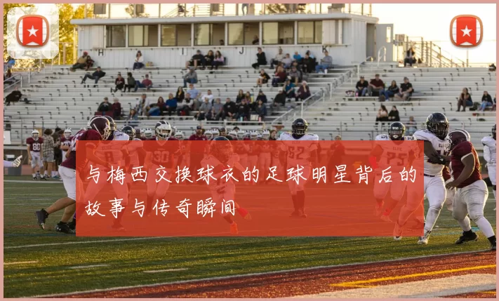 与梅西交换球衣的足球明星背后的故事与传奇瞬间