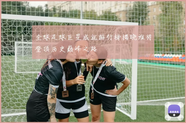 全球足球巨星成就排行榜揭晓谁将登顶历史巅峰之路