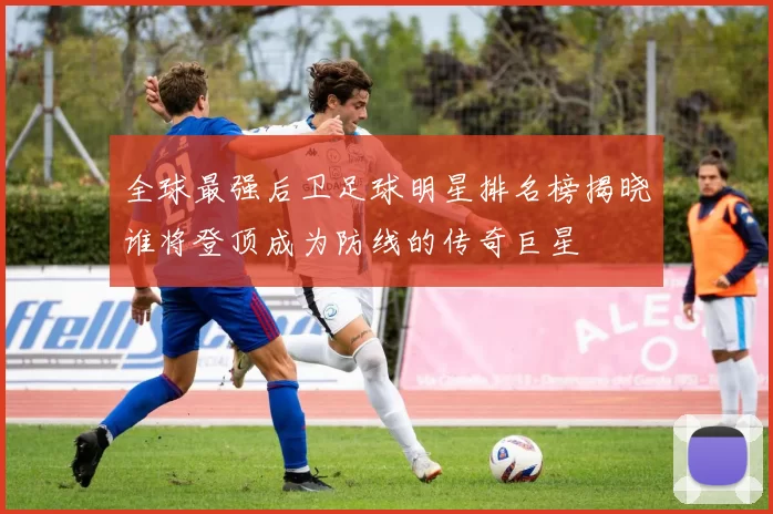 全球最强后卫足球明星排名榜揭晓谁将登顶成为防线的传奇巨星