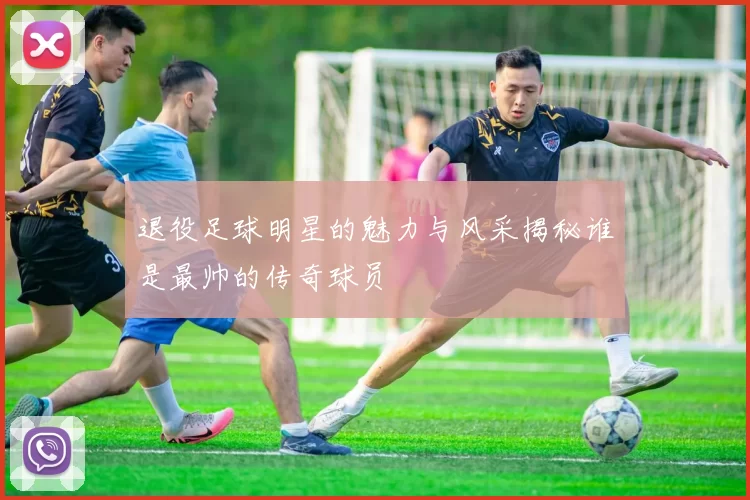 退役足球明星的魅力与风采揭秘谁是最帅的传奇球员
