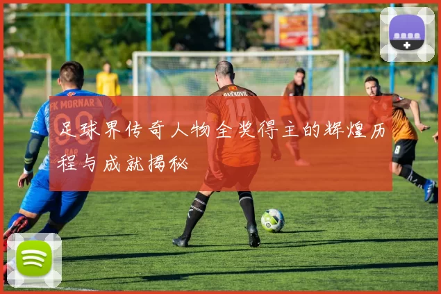 足球界传奇人物全奖得主的辉煌历程与成就揭秘