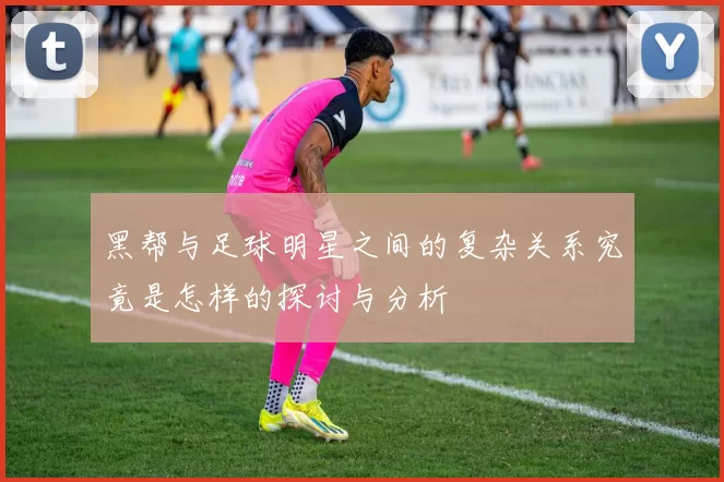 黑帮与足球明星之间的复杂关系究竟是怎样的探讨与分析