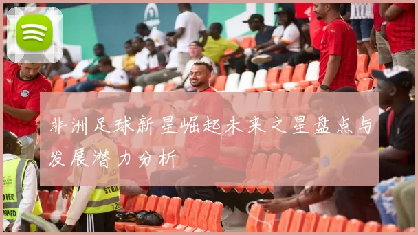 非洲足球新星崛起未来之星盘点与发展潜力分析