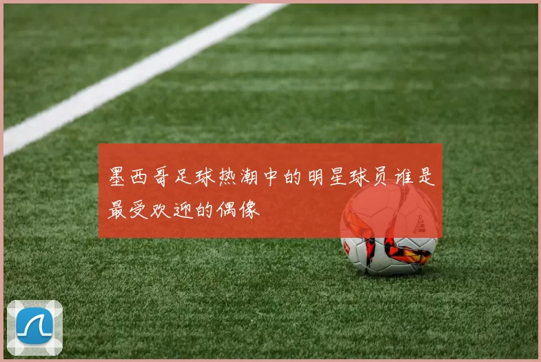 墨西哥足球热潮中的明星球员谁是最受欢迎的偶像