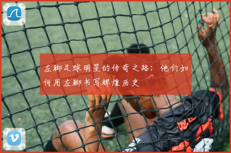左脚足球明星的传奇之路：他们如何用左脚书写辉煌历史