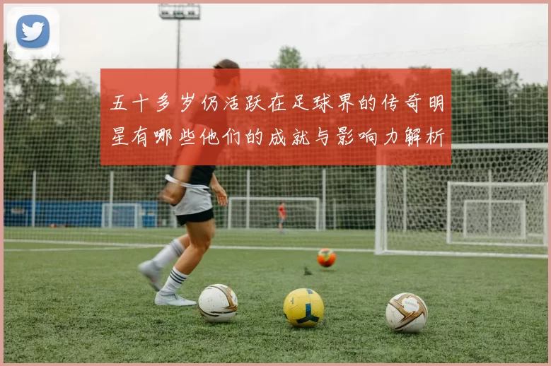 五十多岁仍活跃在足球界的传奇明星有哪些他们的成就与影响力解析