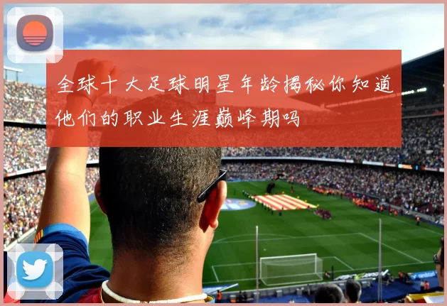 全球十大足球明星年龄揭秘你知道他们的职业生涯巅峰期吗
