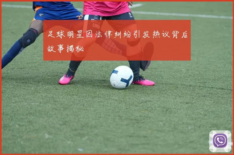 足球明星因法律纠纷引发热议背后故事揭秘