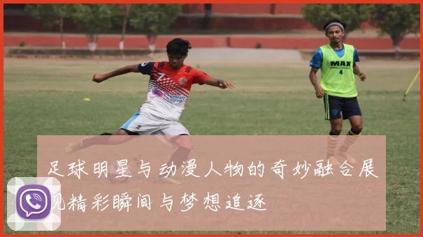 足球明星与动漫人物的奇妙融合展现精彩瞬间与梦想追逐