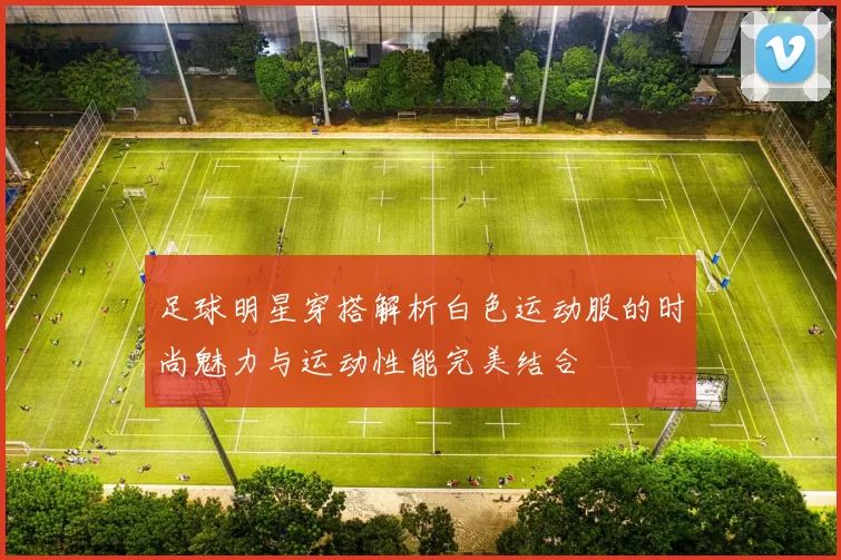 足球明星穿搭解析白色运动服的时尚魅力与运动性能完美结合