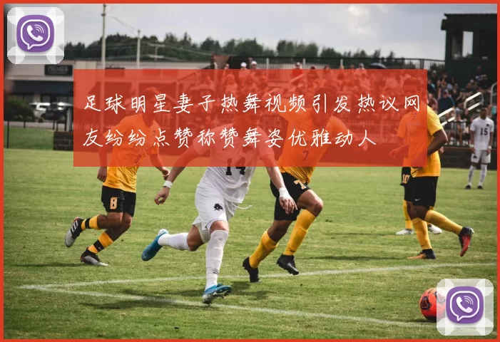 足球明星妻子热舞视频引发热议网友纷纷点赞称赞舞姿优雅动人