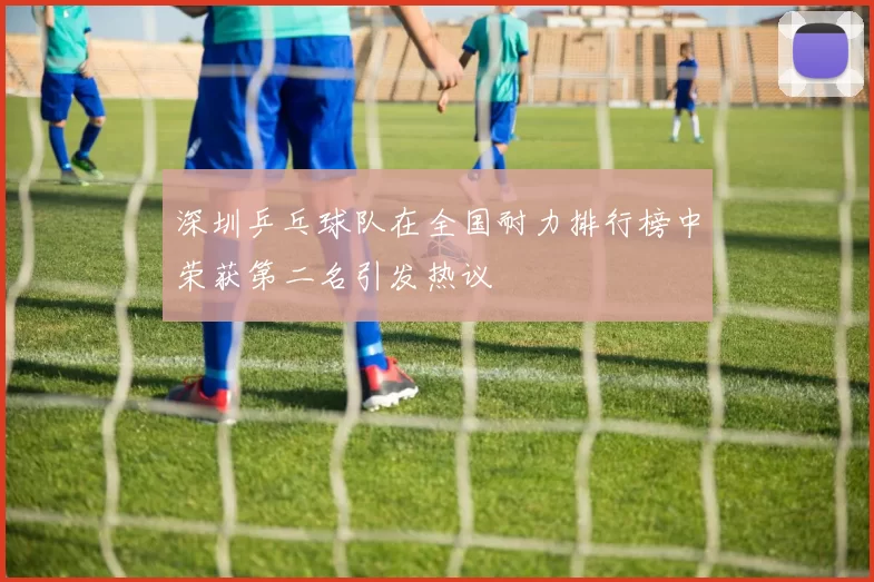 深圳乒乓球队在全国耐力排行榜中荣获第二名引发热议