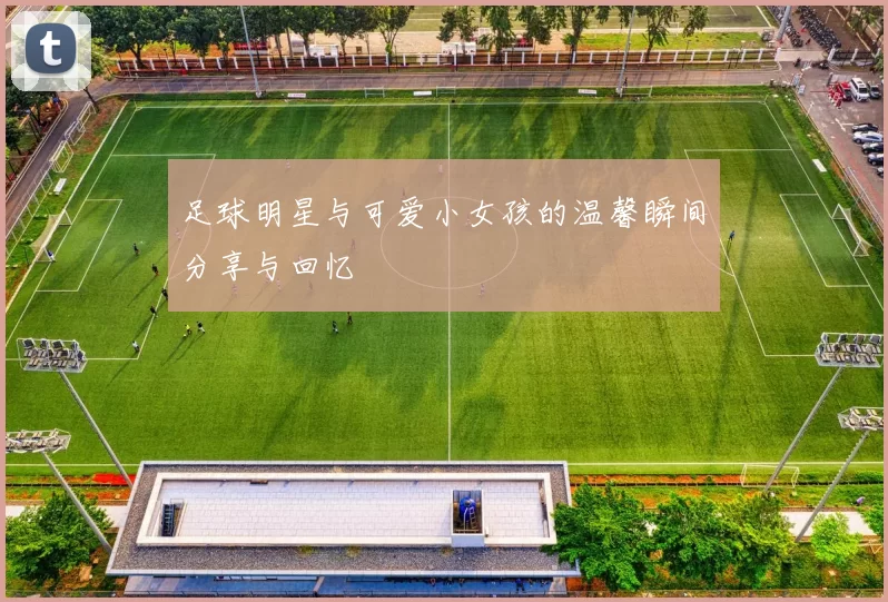 足球明星与可爱小女孩的温馨瞬间分享与回忆