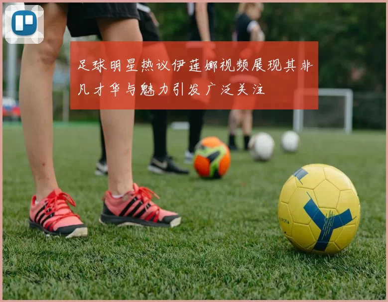 足球明星热议伊莲娜视频展现其非凡才华与魅力引发广泛关注