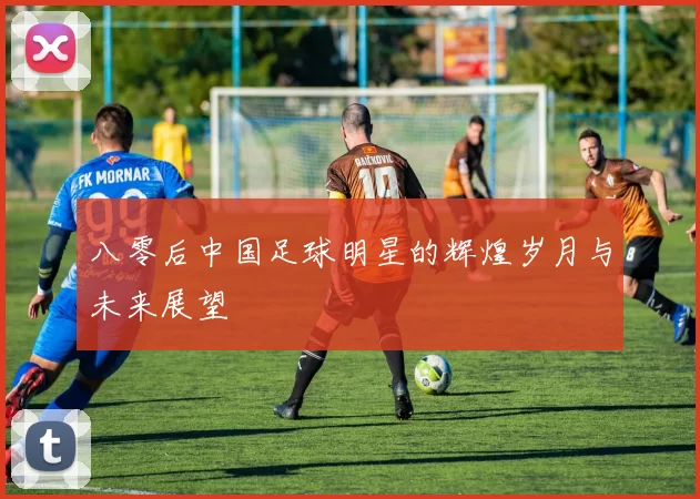 八零后中国足球明星的辉煌岁月与未来展望