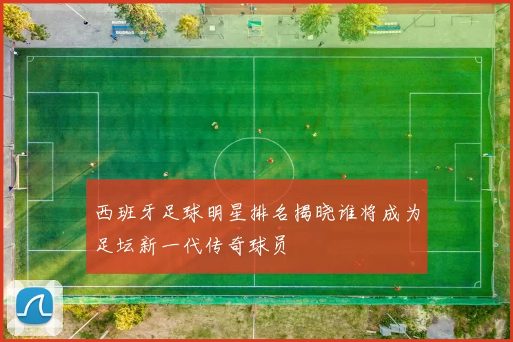西班牙足球明星排名揭晓谁将成为足坛新一代传奇球员