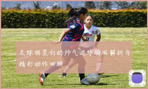 足球明星们的帅气进球瞬间解析与精彩动作回顾