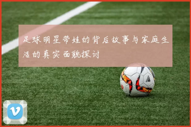足球明星带娃的背后故事与家庭生活的真实面貌探讨