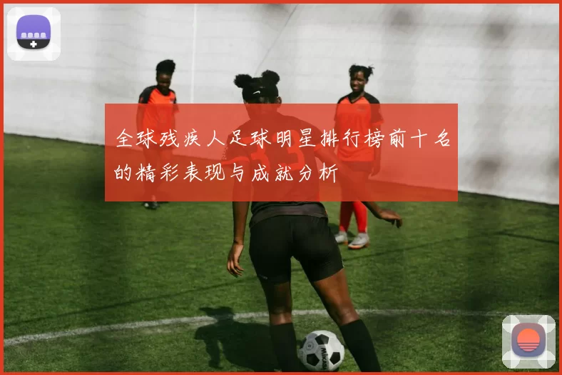 全球残疾人足球明星排行榜前十名的精彩表现与成就分析
