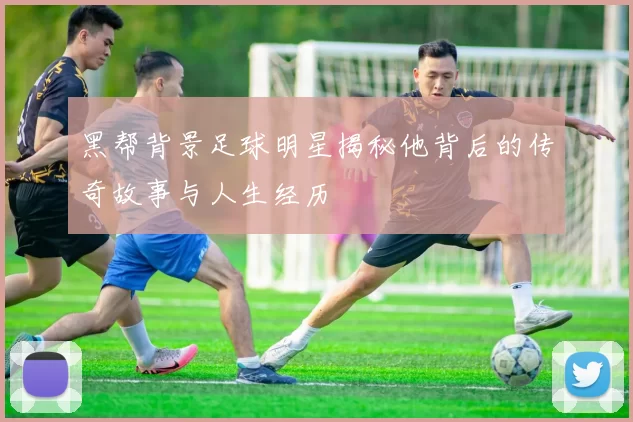 黑帮背景足球明星揭秘他背后的传奇故事与人生经历