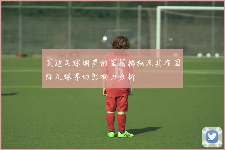 莫迪足球明星的国籍揭秘及其在国际足球界的影响力分析