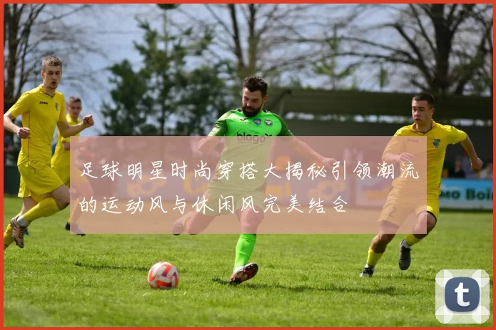 足球明星时尚穿搭大揭秘引领潮流的运动风与休闲风完美结合