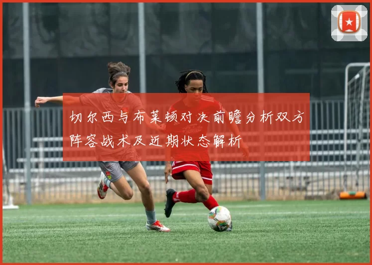 切尔西与布莱顿对决前瞻分析双方阵容战术及近期状态解析