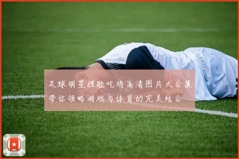 足球明星捏脸吃鸡高清图片大合集带你领略游戏与体育的完美结合