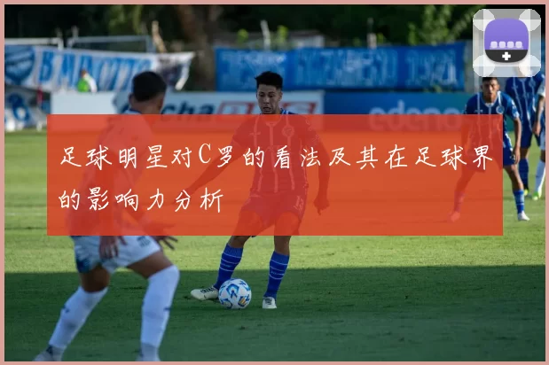 足球明星对C罗的看法及其在足球界的影响力分析