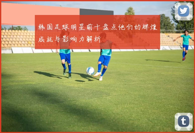 韩国足球明星前十盘点他们的辉煌成就与影响力解析