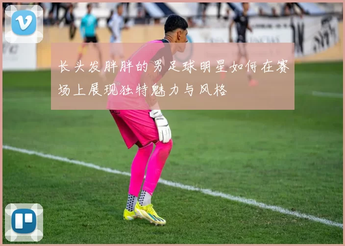 长头发胖胖的男足球明星如何在赛场上展现独特魅力与风格