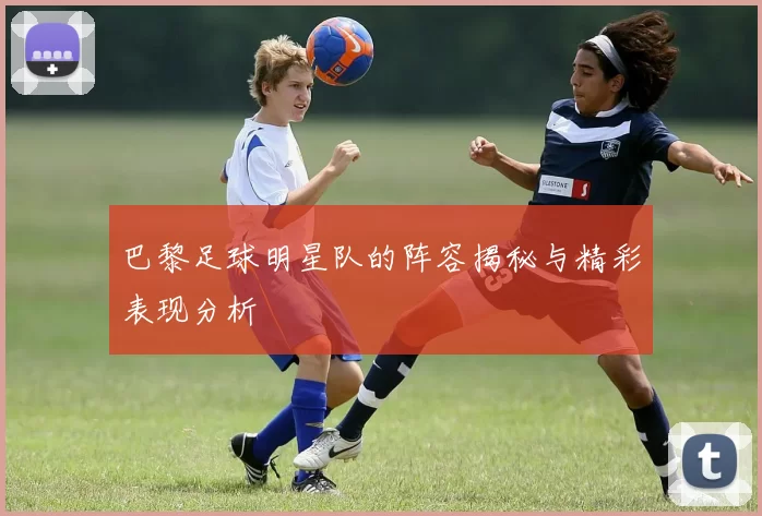 巴黎足球明星队的阵容揭秘与精彩表现分析