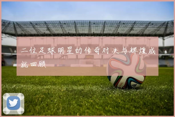 二位足球明星的传奇对决与辉煌成就回顾