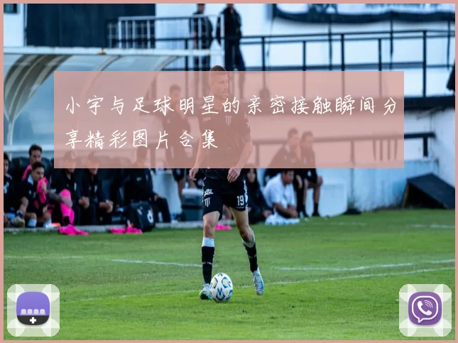 小宇与足球明星的亲密接触瞬间分享精彩图片合集