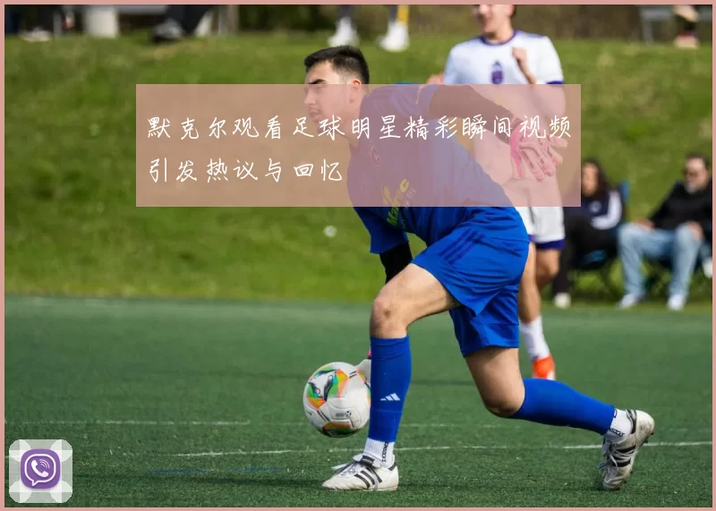默克尔观看足球明星精彩瞬间视频引发热议与回忆