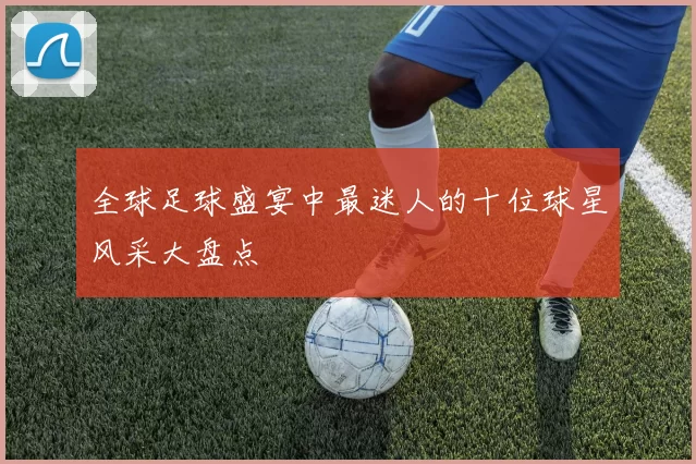 全球足球盛宴中最迷人的十位球星风采大盘点